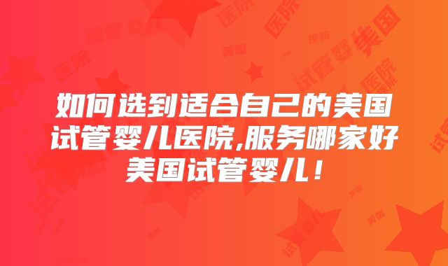 如何选到适合自己的美国试管婴儿医院,服务哪家好美国试管婴儿！