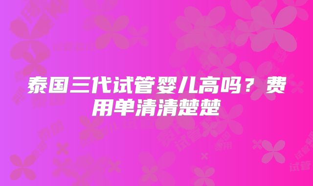 泰国三代试管婴儿高吗?费用单清清楚楚