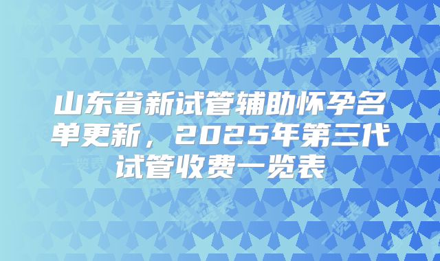 山东省新试管辅助怀孕名单更新，2025年第三代试管收费一览表