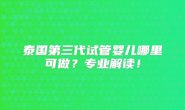 泰国第三代试管婴儿哪里可做?专业解读!