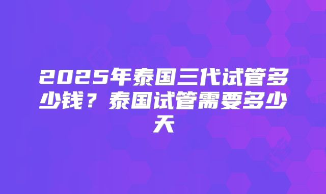 2025年泰国三代试管多少钱？泰国试管需要多少天