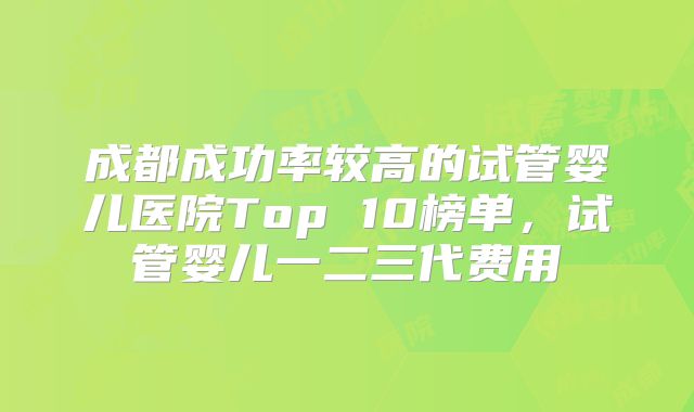 成都成功率较高的试管婴儿医院Top 10榜单，试管婴儿一二三代费用