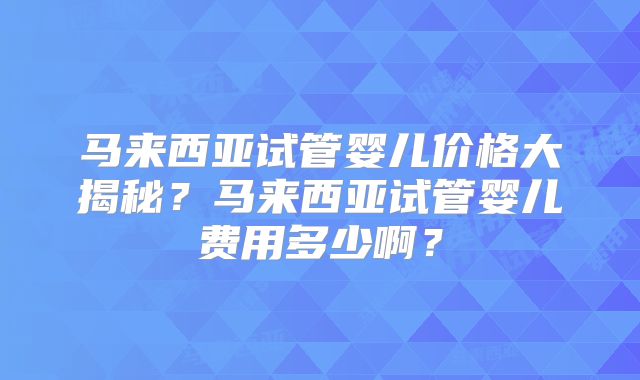 马来西亚试管婴儿价格大揭秘？马来西亚试管婴儿费用多少啊？