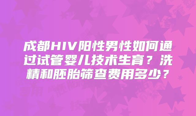 成都HIV阳性男性如何通过试管婴儿技术生育？洗精和胚胎筛查费用多少？