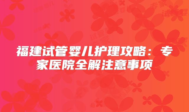 福建试管婴儿护理攻略：专家医院全解注意事项