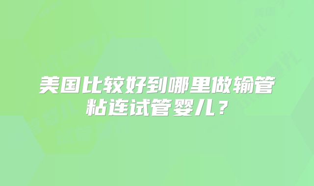 美国比较好到哪里做输管粘连试管婴儿？