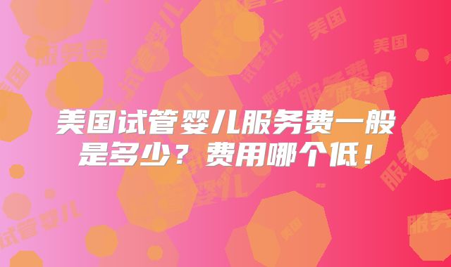 美国试管婴儿服务费一般是多少？费用哪个低！