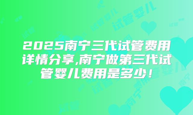 2025南宁三代试管费用详情分享,南宁做第三代试管婴儿费用是多少！