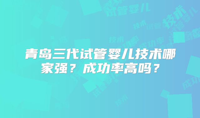 青岛三代试管婴儿技术哪家强？成功率高吗？