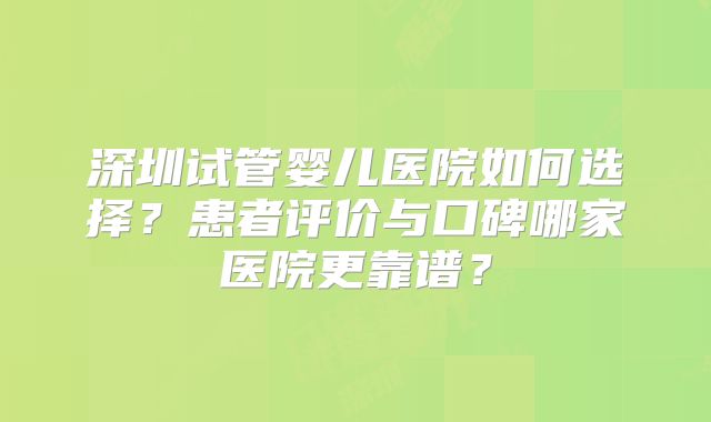 深圳试管婴儿医院如何选择？患者评价与口碑哪家医院更靠谱？