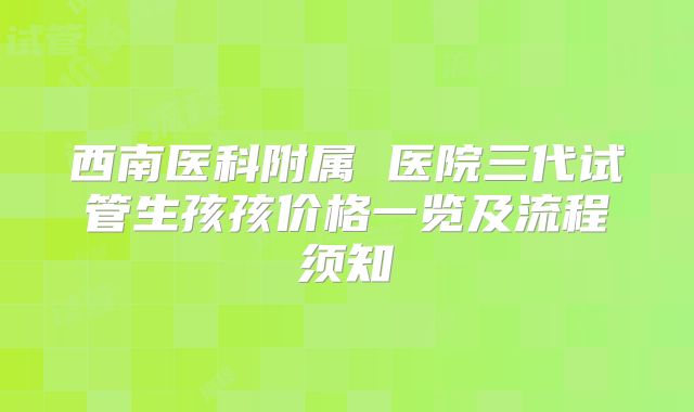 西南医科附属 医院三代试管生孩孩价格一览及流程须知