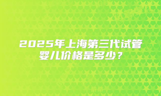 2025年上海第三代试管婴儿价格是多少？