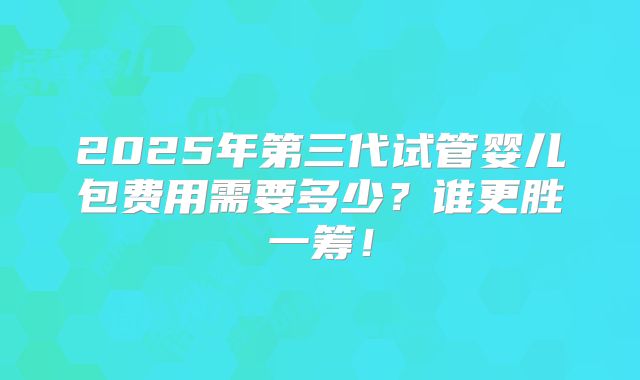 2025年第三代试管婴儿包费用需要多少？谁更胜一筹！
