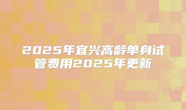 2025年宜兴高龄单身试管费用2025年更新