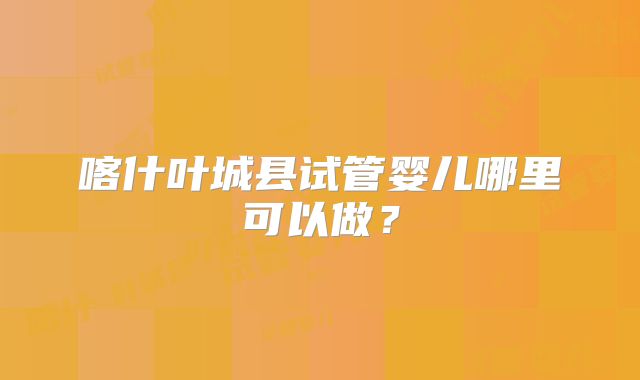 喀什叶城县试管婴儿哪里可以做？
