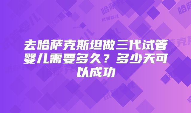 去哈萨克斯坦做三代试管婴儿需要多久?多少天可以成功