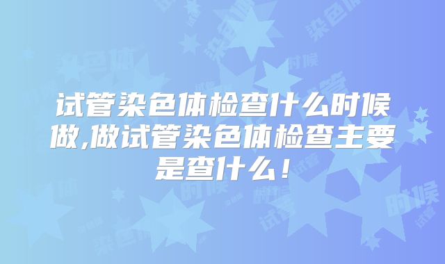 试管染色体检查什么时候做,做试管染色体检查主要是查什么！