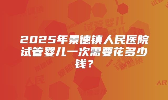 2025年景德镇人民医院试管婴儿一次需要花多少钱？