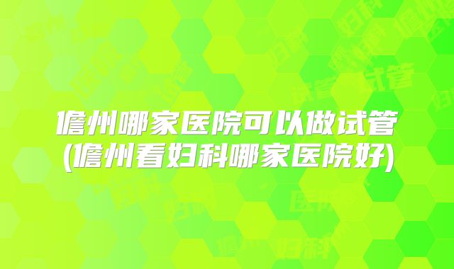 儋州哪家医院可以做试管(儋州看妇科哪家医院好)