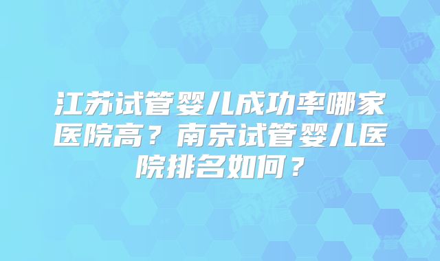 江苏试管婴儿成功率哪家医院高？南京试管婴儿医院排名如何？