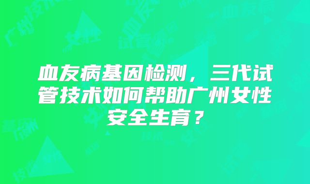 血友病基因检测，三代试管技术如何帮助广州女性安全生育？