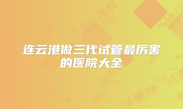 连云港做三代试管最厉害的医院大全