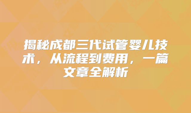 揭秘成都三代试管婴儿技术，从流程到费用，一篇文章全解析