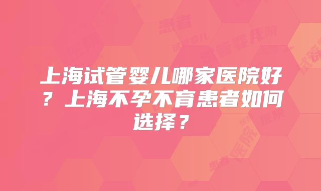上海试管婴儿哪家医院好？上海不孕不育患者如何选择？