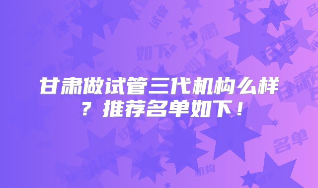 甘肃做试管三代机构么样？推荐名单如下！
