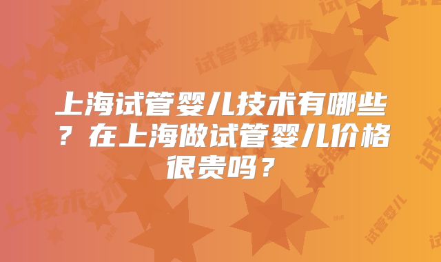 上海试管婴儿技术有哪些?在上海做试管婴儿价格很贵吗?