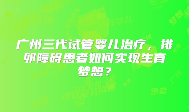 广州三代试管婴儿治疗，排卵障碍患者如何实现生育梦想？