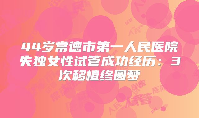 44岁常德市第一人民医院失独女性试管成功经历：3次移植终圆梦