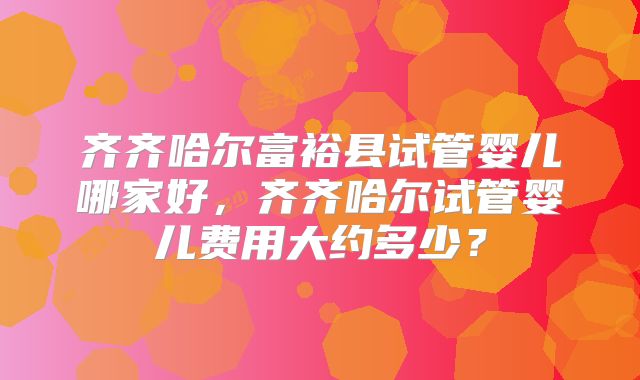 齐齐哈尔富裕县试管婴儿哪家好，齐齐哈尔试管婴儿费用大约多少？