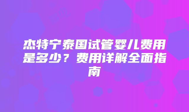 杰特宁泰国试管婴儿费用是多少？费用详解全面指南