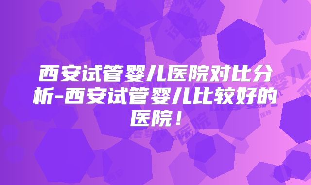 西安试管婴儿医院对比分析-西安试管婴儿比较好的医院!