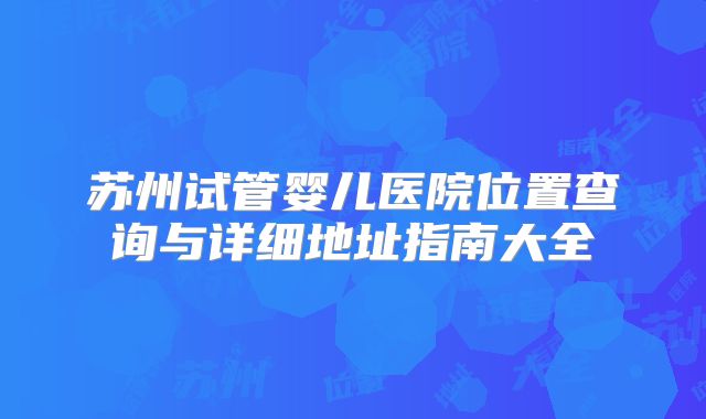 苏州试管婴儿医院位置查询与详细地址指南大全