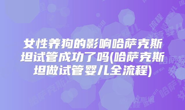 女性养狗的影响哈萨克斯坦试管成功了吗(哈萨克斯坦做试管婴儿全流程)