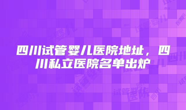 四川试管婴儿医院地址,四川私立医院名单出炉
