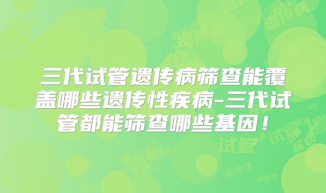 三代试管遗传病筛查能覆盖哪些遗传性疾病-三代试管都能筛查哪些基因!
