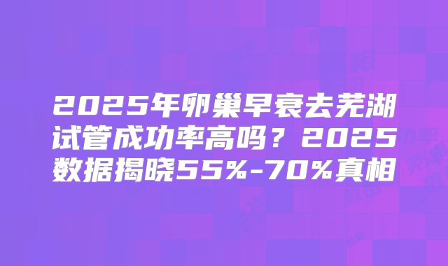 2025年卵巢早衰去芜湖试管成功率高吗？2025数据揭晓55%-70%真相