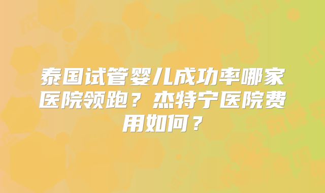 泰国试管婴儿成功率哪家医院领跑?杰特宁医院费用如何?