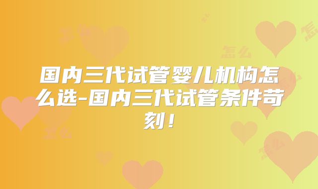 国内三代试管婴儿机构怎么选-国内三代试管条件苛刻！