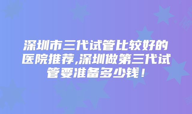 深圳市三代试管比较好的医院推荐,深圳做第三代试管要准备多少钱！