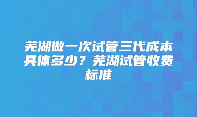 芜湖做一次试管三代成本具体多少？芜湖试管收费标准