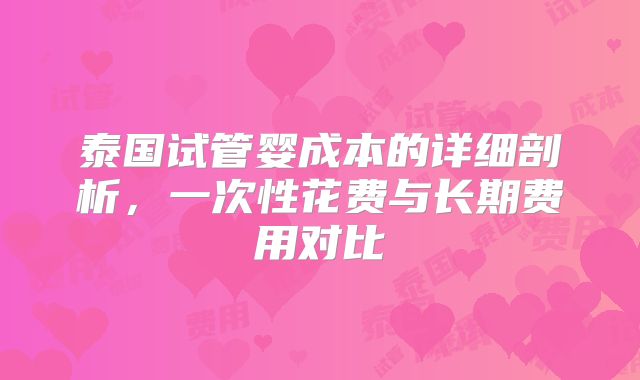 泰国试管婴成本的详细剖析,一次性花费与长期费用对比
