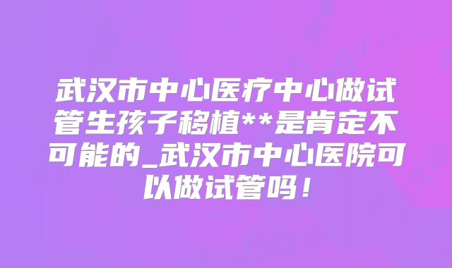 武汉市中心医疗中心做试管生孩子移植**是肯定不可能的_武汉市中心医院可以做试管吗！