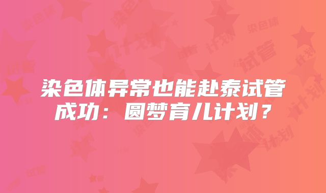 染色体异常也能赴泰试管成功：圆梦育儿计划？