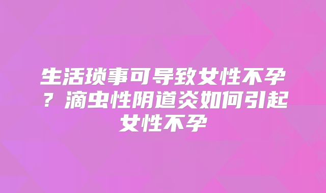 生活琐事可导致女性不孕？滴虫性阴道炎如何引起女性不孕