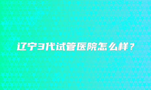 辽宁3代试管医院怎么样?