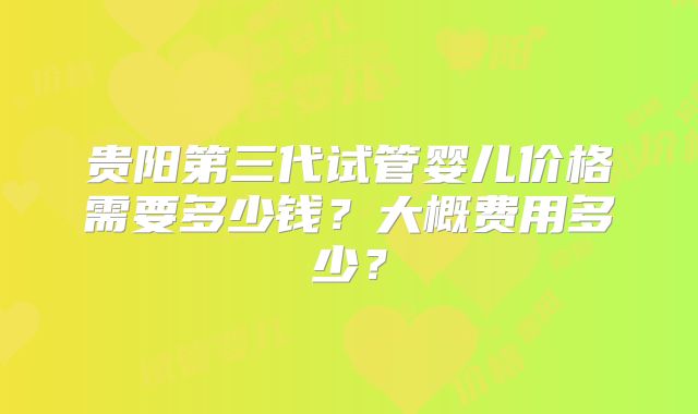 贵阳第三代试管婴儿价格需要多少钱？大概费用多少？